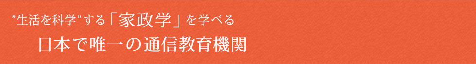 ライフスタイルに合わせて、いつでも、どこでも、自由に学べる日本で唯一の「家政学」の通信教育機関