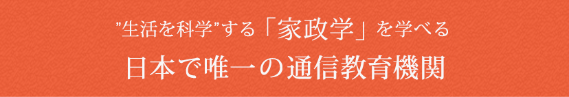 ライフスタイルに合わせて、いつでも、どこでも、自由に学べる日本で唯一の「家政学」の通信教育機関